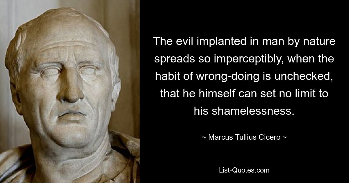 The evil implanted in man by nature spreads so imperceptibly, when the habit of wrong-doing is unchecked, that he himself can set no limit to his shamelessness. — © Marcus Tullius Cicero