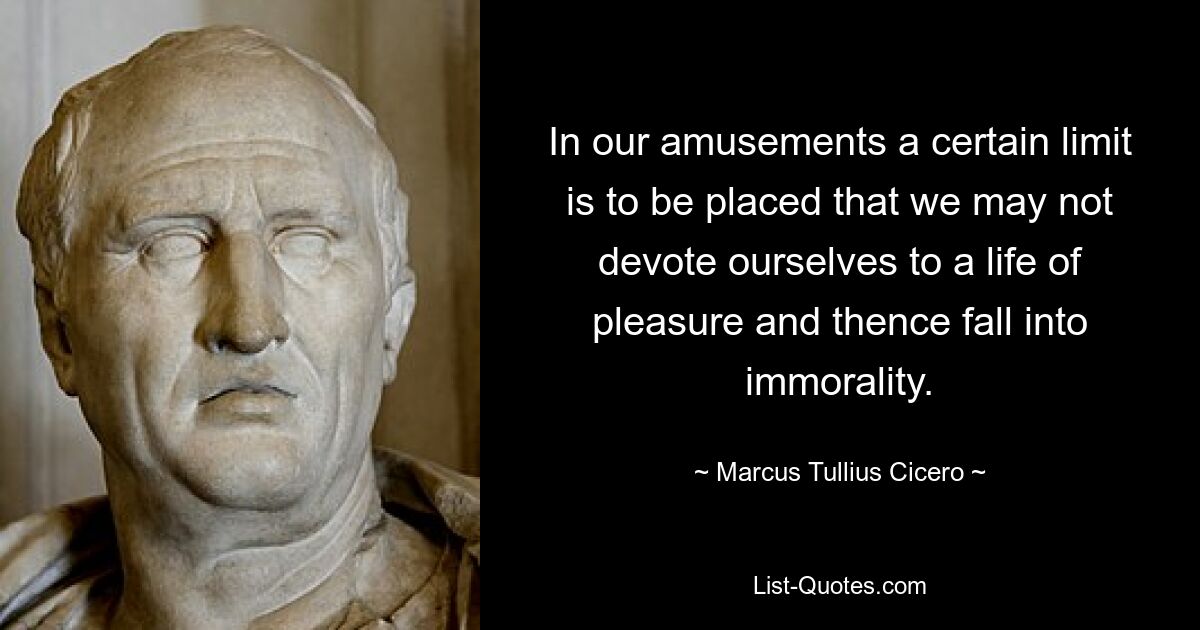 In our amusements a certain limit is to be placed that we may not devote ourselves to a life of pleasure and thence fall into immorality. — © Marcus Tullius Cicero