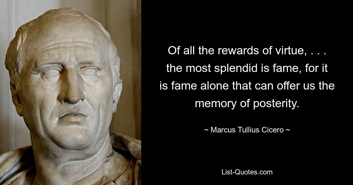 Of all the rewards of virtue, . . . the most splendid is fame, for it is fame alone that can offer us the memory of posterity. — © Marcus Tullius Cicero