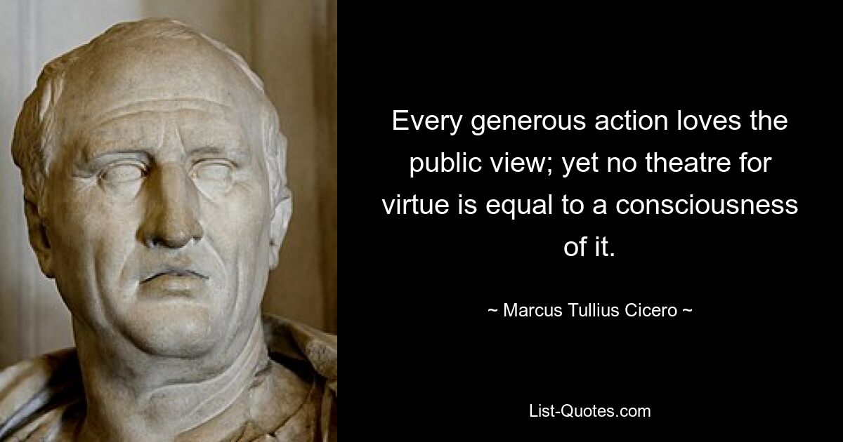 Every generous action loves the public view; yet no theatre for virtue is equal to a consciousness of it. — © Marcus Tullius Cicero