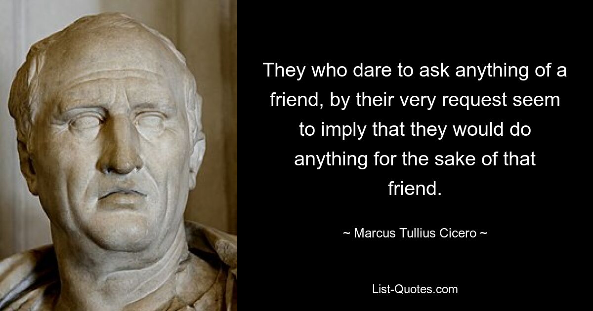 They who dare to ask anything of a friend, by their very request seem to imply that they would do anything for the sake of that friend. — © Marcus Tullius Cicero