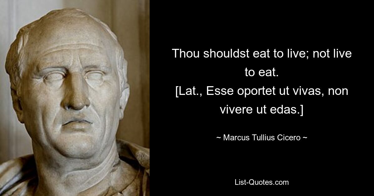 Thou shouldst eat to live; not live to eat.
[Lat., Esse oportet ut vivas, non vivere ut edas.] — © Marcus Tullius Cicero