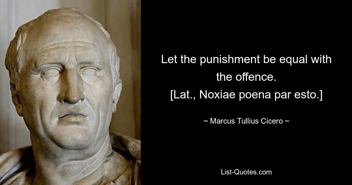 Let the punishment be equal with the offence.
[Lat., Noxiae poena par esto.] — © Marcus Tullius Cicero