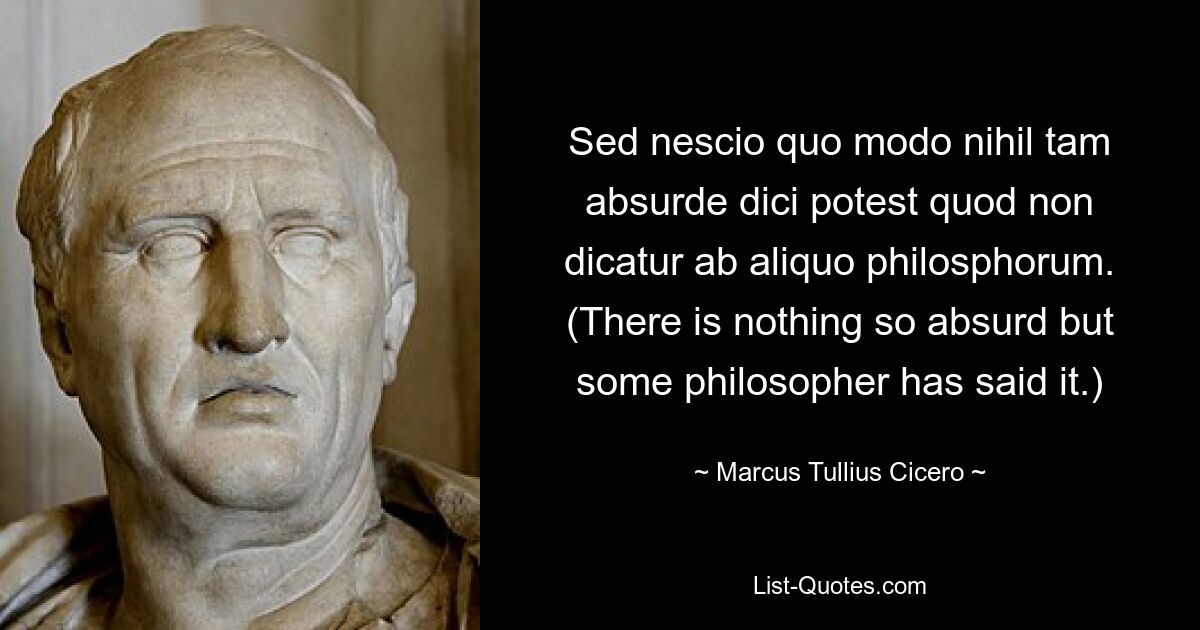 Sed nescio quo modo nihil tam absurde dici potest quod non dicatur ab aliquo philosphorum. (There is nothing so absurd but some philosopher has said it.) — © Marcus Tullius Cicero