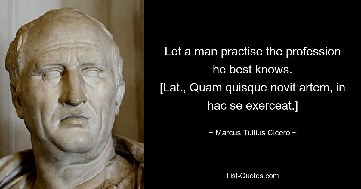 Let a man practise the profession he best knows.
[Lat., Quam quisque novit artem, in hac se exerceat.] — © Marcus Tullius Cicero