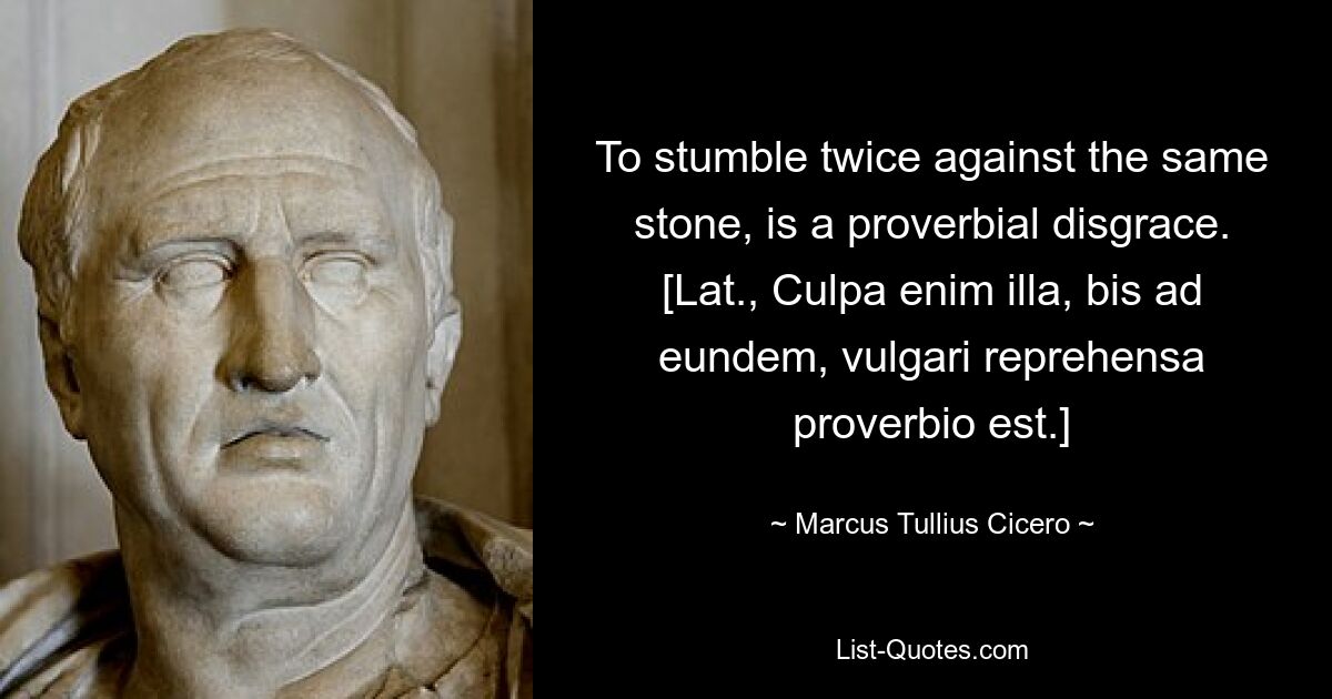 To stumble twice against the same stone, is a proverbial disgrace.
[Lat., Culpa enim illa, bis ad eundem, vulgari reprehensa proverbio est.] — © Marcus Tullius Cicero