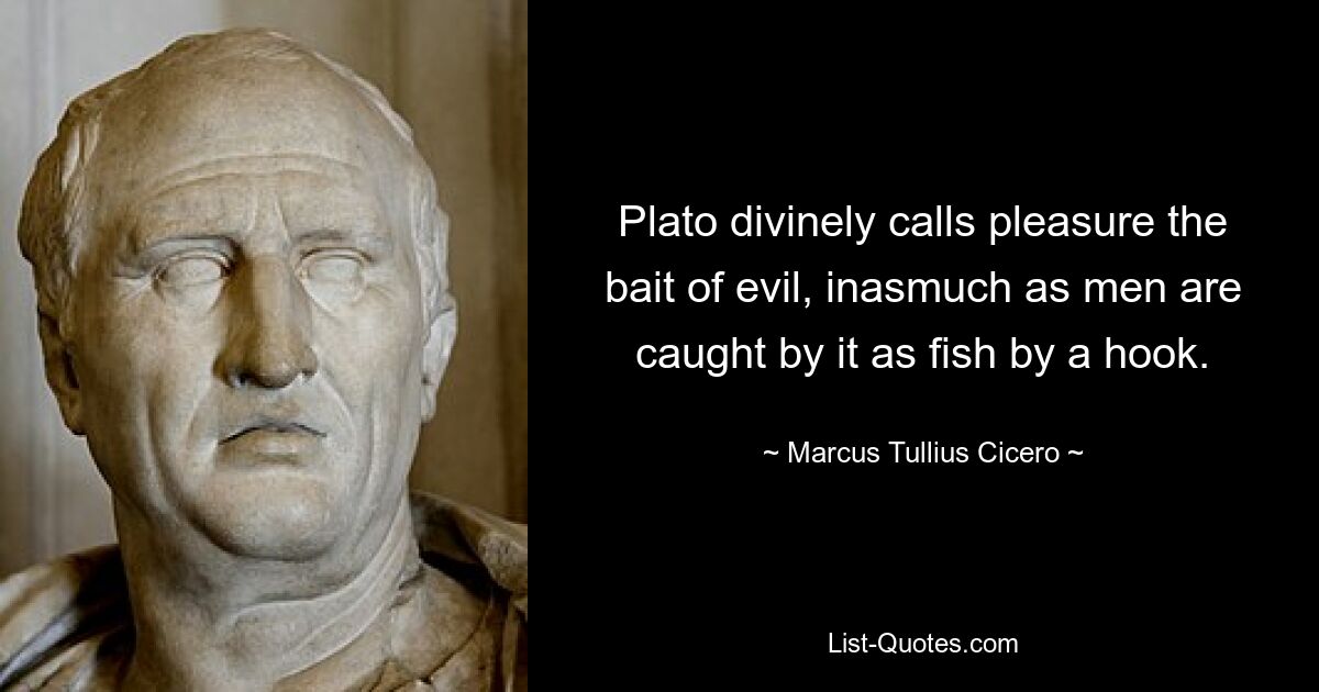 Plato divinely calls pleasure the bait of evil, inasmuch as men are caught by it as fish by a hook. — © Marcus Tullius Cicero