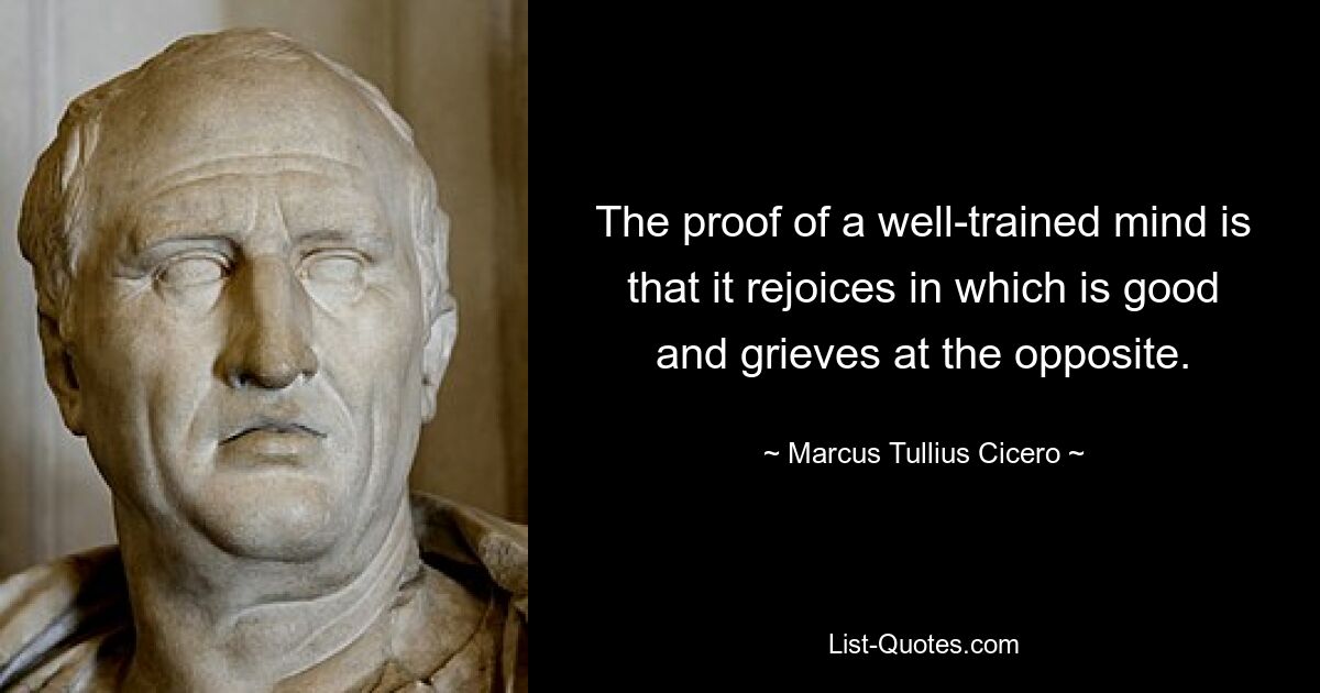 The proof of a well-trained mind is that it rejoices in which is good and grieves at the opposite. — © Marcus Tullius Cicero