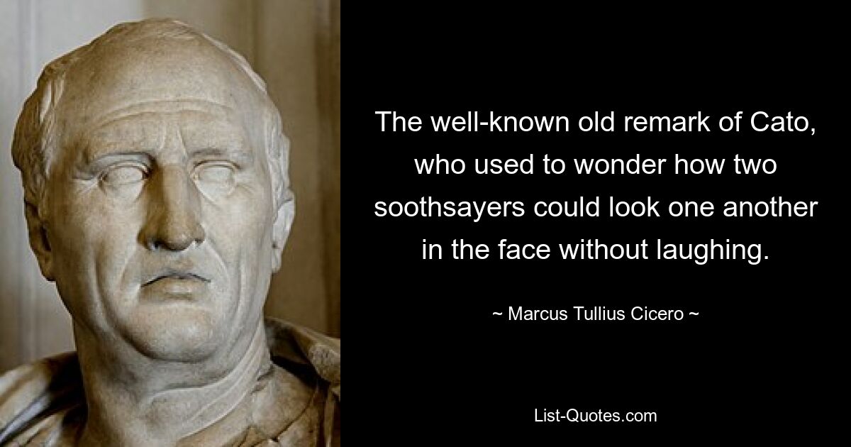 The well-known old remark of Cato, who used to wonder how two soothsayers could look one another in the face without laughing. — © Marcus Tullius Cicero