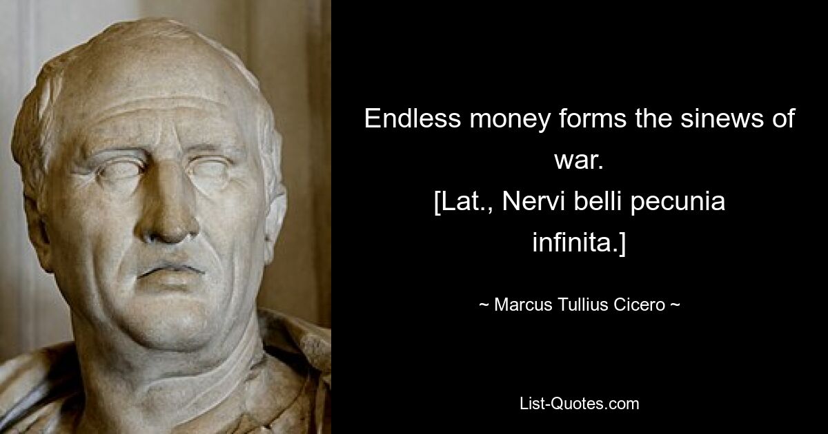 Endless money forms the sinews of war.
[Lat., Nervi belli pecunia infinita.] — © Marcus Tullius Cicero