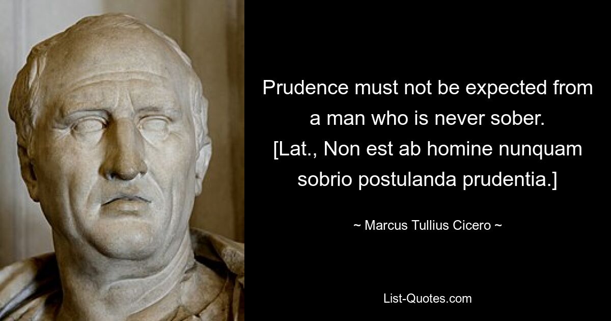 Prudence must not be expected from a man who is never sober.
[Lat., Non est ab homine nunquam sobrio postulanda prudentia.] — © Marcus Tullius Cicero