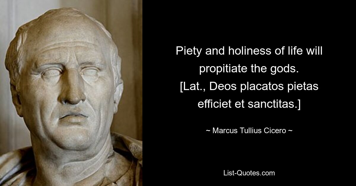 Piety and holiness of life will propitiate the gods.
[Lat., Deos placatos pietas efficiet et sanctitas.] — © Marcus Tullius Cicero