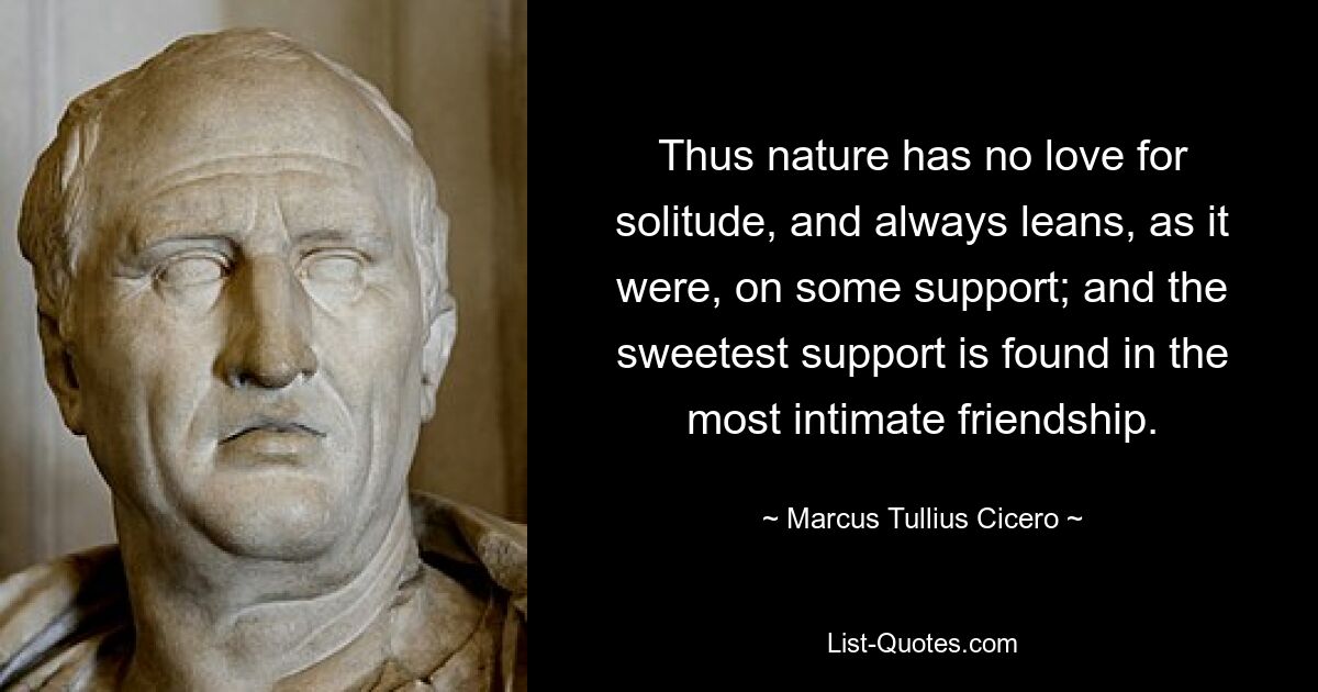 Thus nature has no love for solitude, and always leans, as it were, on some support; and the sweetest support is found in the most intimate friendship. — © Marcus Tullius Cicero