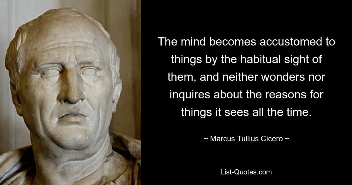 The mind becomes accustomed to things by the habitual sight of them, and neither wonders nor inquires about the reasons for things it sees all the time. — © Marcus Tullius Cicero