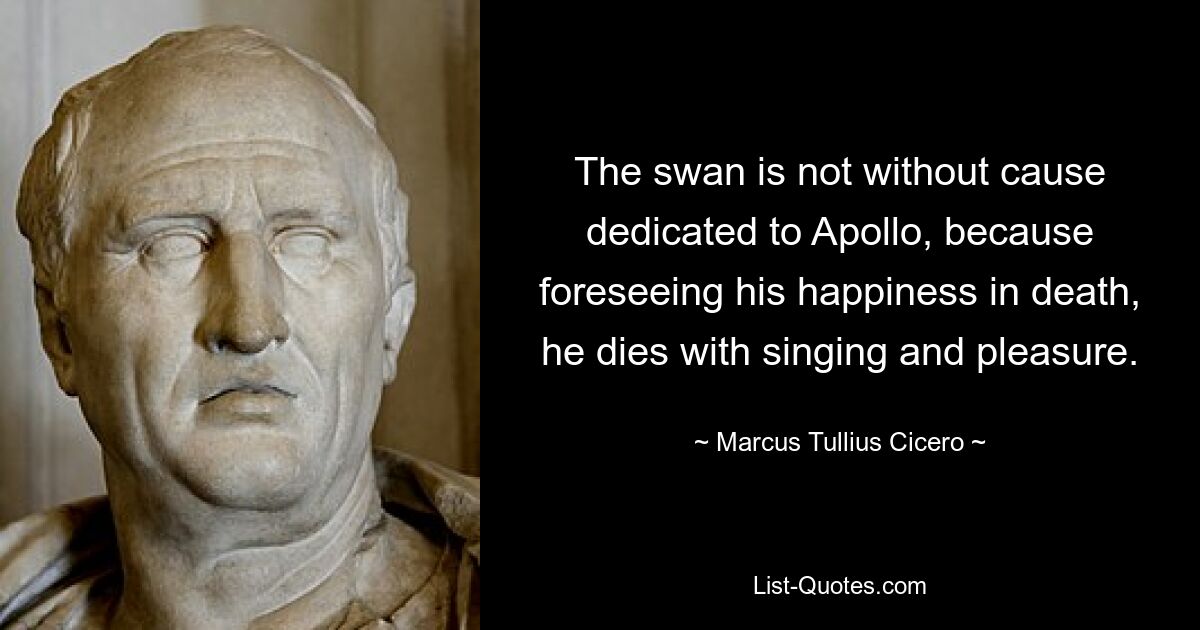 The swan is not without cause dedicated to Apollo, because foreseeing his happiness in death, he dies with singing and pleasure. — © Marcus Tullius Cicero