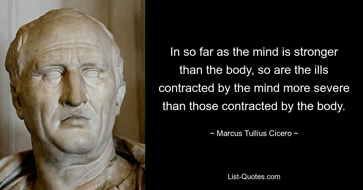 In so far as the mind is stronger than the body, so are the ills contracted by the mind more severe than those contracted by the body. — © Marcus Tullius Cicero