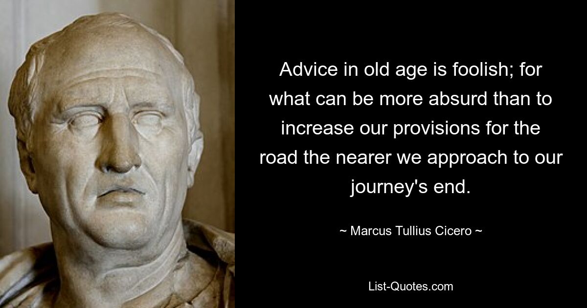 Advice in old age is foolish; for what can be more absurd than to increase our provisions for the road the nearer we approach to our journey's end. — © Marcus Tullius Cicero