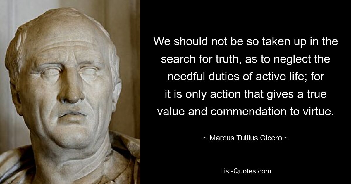 We should not be so taken up in the search for truth, as to neglect the needful duties of active life; for it is only action that gives a true value and commendation to virtue. — © Marcus Tullius Cicero