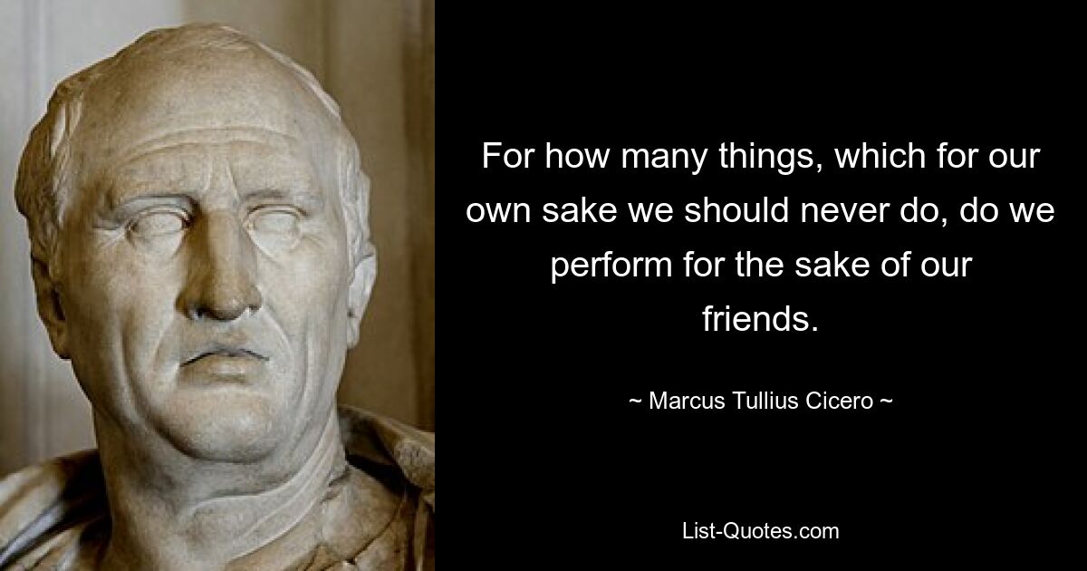 For how many things, which for our own sake we should never do, do we perform for the sake of our friends. — © Marcus Tullius Cicero