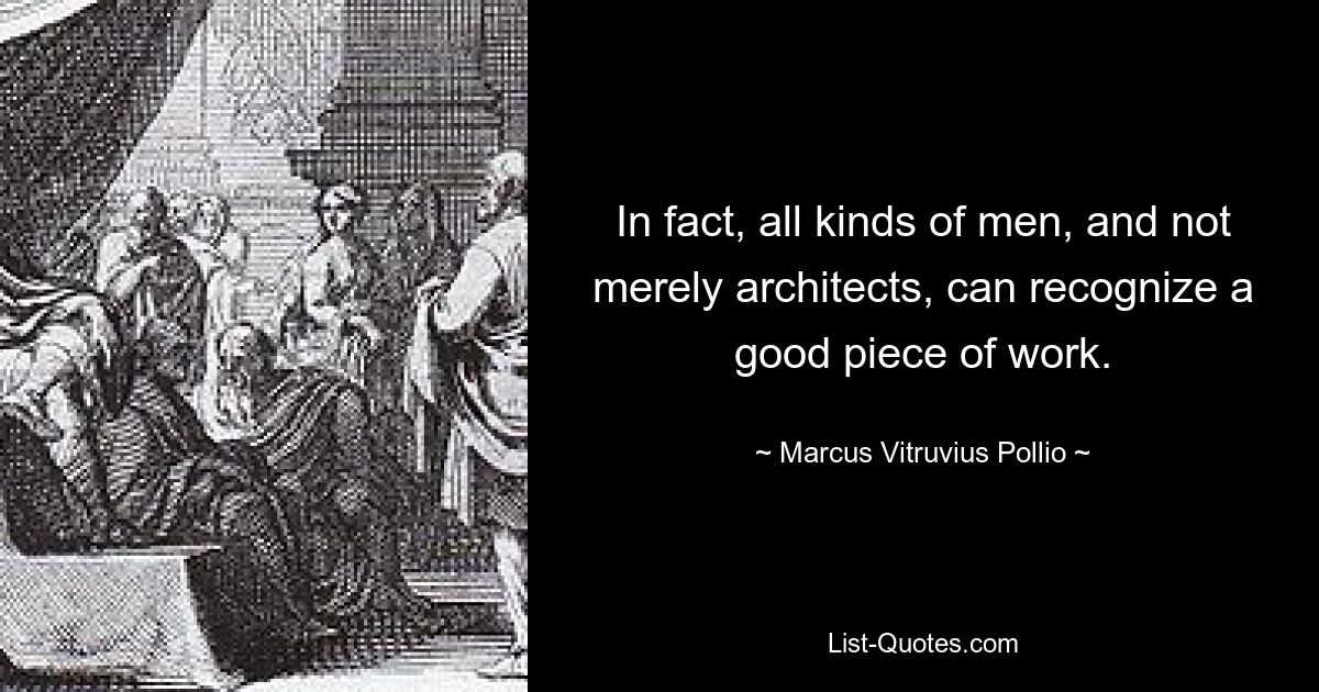 In fact, all kinds of men, and not merely architects, can recognize a good piece of work. — © Marcus Vitruvius Pollio