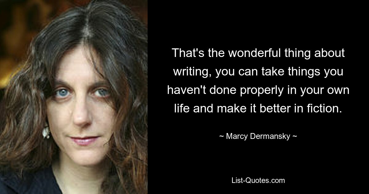 That's the wonderful thing about writing, you can take things you haven't done properly in your own life and make it better in fiction. — © Marcy Dermansky