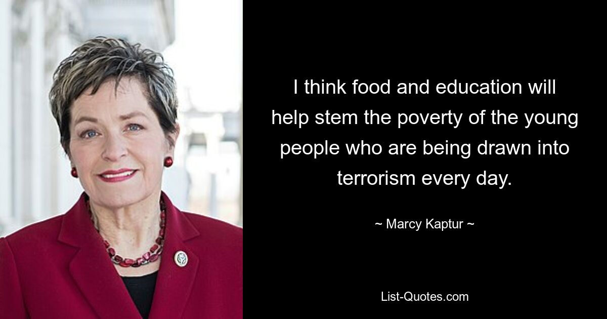 I think food and education will help stem the poverty of the young people who are being drawn into terrorism every day. — © Marcy Kaptur