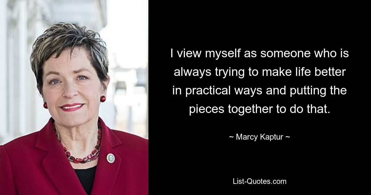 I view myself as someone who is always trying to make life better in practical ways and putting the pieces together to do that. — © Marcy Kaptur