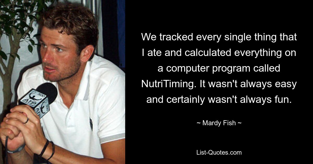 We tracked every single thing that I ate and calculated everything on a computer program called NutriTiming. It wasn't always easy and certainly wasn't always fun. — © Mardy Fish