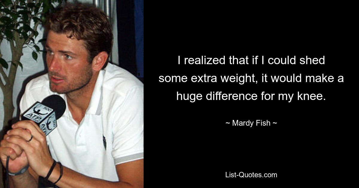 I realized that if I could shed some extra weight, it would make a huge difference for my knee. — © Mardy Fish