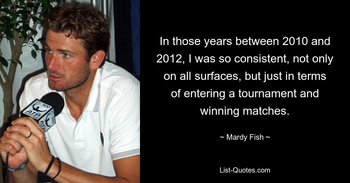 In those years between 2010 and 2012, I was so consistent, not only on all surfaces, but just in terms of entering a tournament and winning matches. — © Mardy Fish