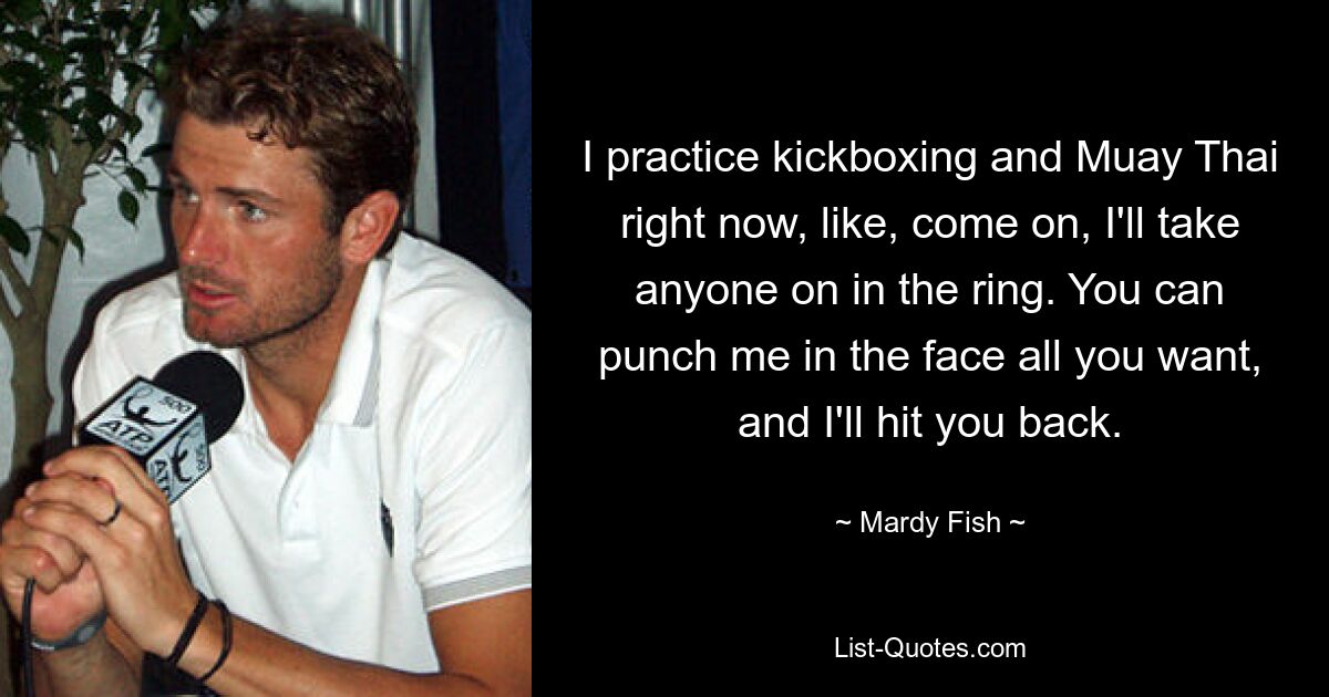 I practice kickboxing and Muay Thai right now, like, come on, I'll take anyone on in the ring. You can punch me in the face all you want, and I'll hit you back. — © Mardy Fish