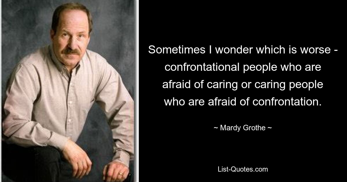 Sometimes I wonder which is worse - confrontational people who are afraid of caring or caring people who are afraid of confrontation. — © Mardy Grothe