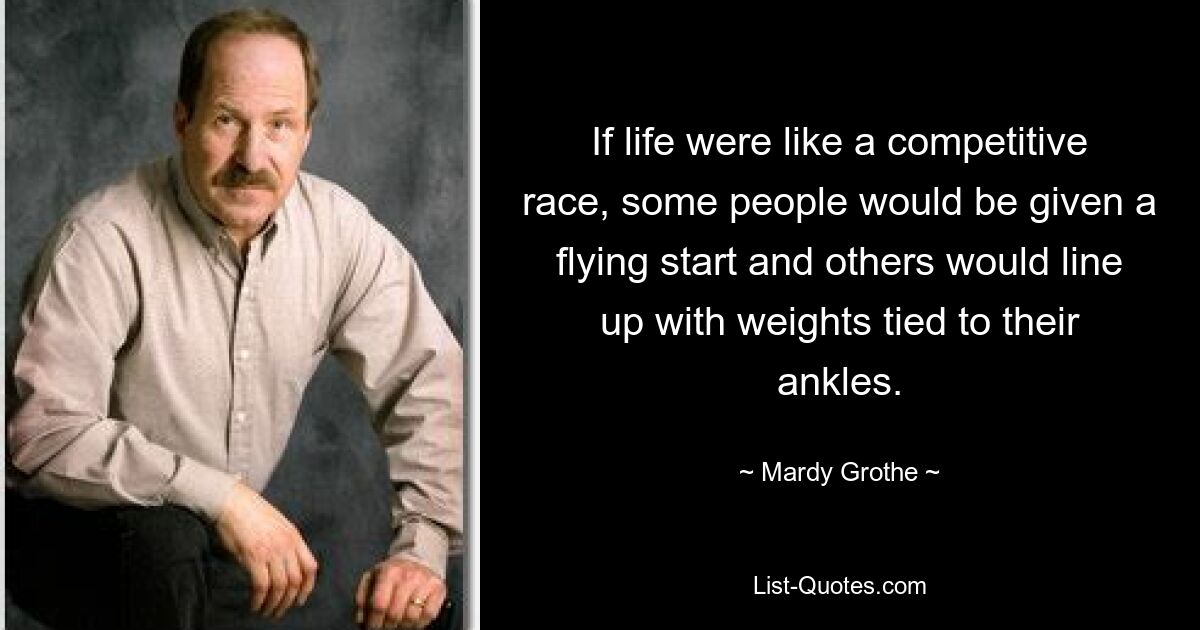 If life were like a competitive race, some people would be given a flying start and others would line up with weights tied to their ankles. — © Mardy Grothe