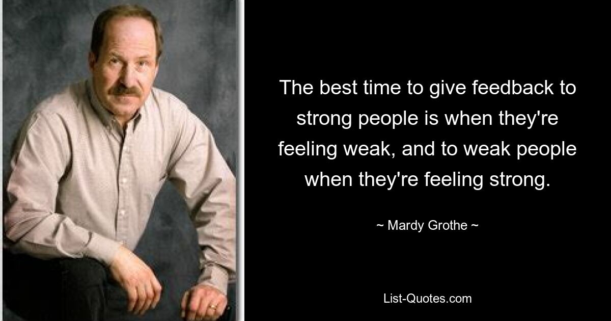 The best time to give feedback to strong people is when they're feeling weak, and to weak people when they're feeling strong. — © Mardy Grothe