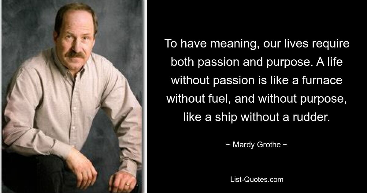 To have meaning, our lives require both passion and purpose. A life without passion is like a furnace without fuel, and without purpose, like a ship without a rudder. — © Mardy Grothe