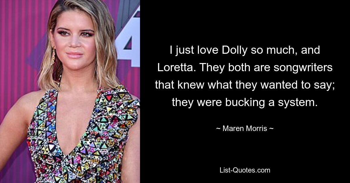 I just love Dolly so much, and Loretta. They both are songwriters that knew what they wanted to say; they were bucking a system. — © Maren Morris