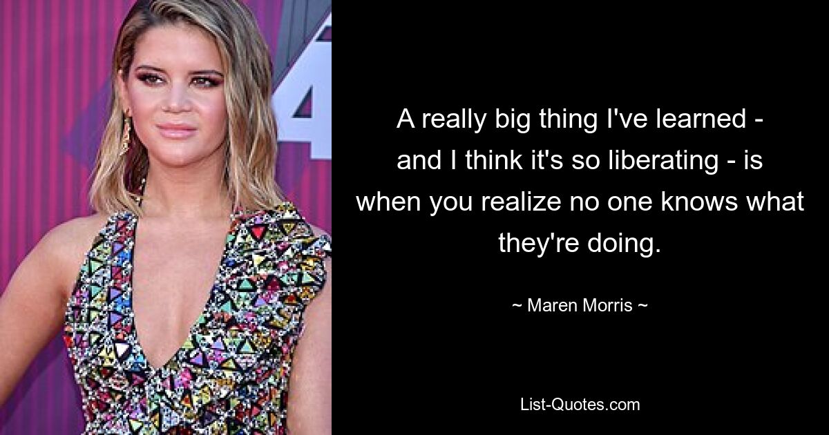 A really big thing I've learned - and I think it's so liberating - is when you realize no one knows what they're doing. — © Maren Morris