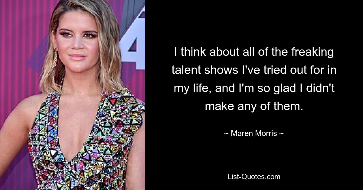 I think about all of the freaking talent shows I've tried out for in my life, and I'm so glad I didn't make any of them. — © Maren Morris