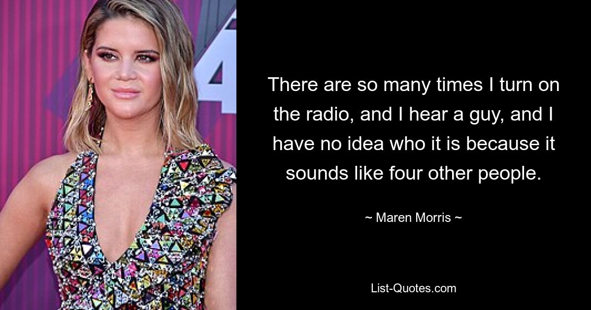 There are so many times I turn on the radio, and I hear a guy, and I have no idea who it is because it sounds like four other people. — © Maren Morris