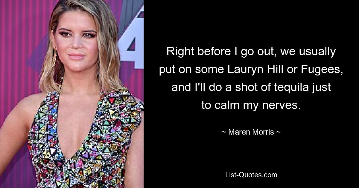 Right before I go out, we usually put on some Lauryn Hill or Fugees, and I'll do a shot of tequila just to calm my nerves. — © Maren Morris