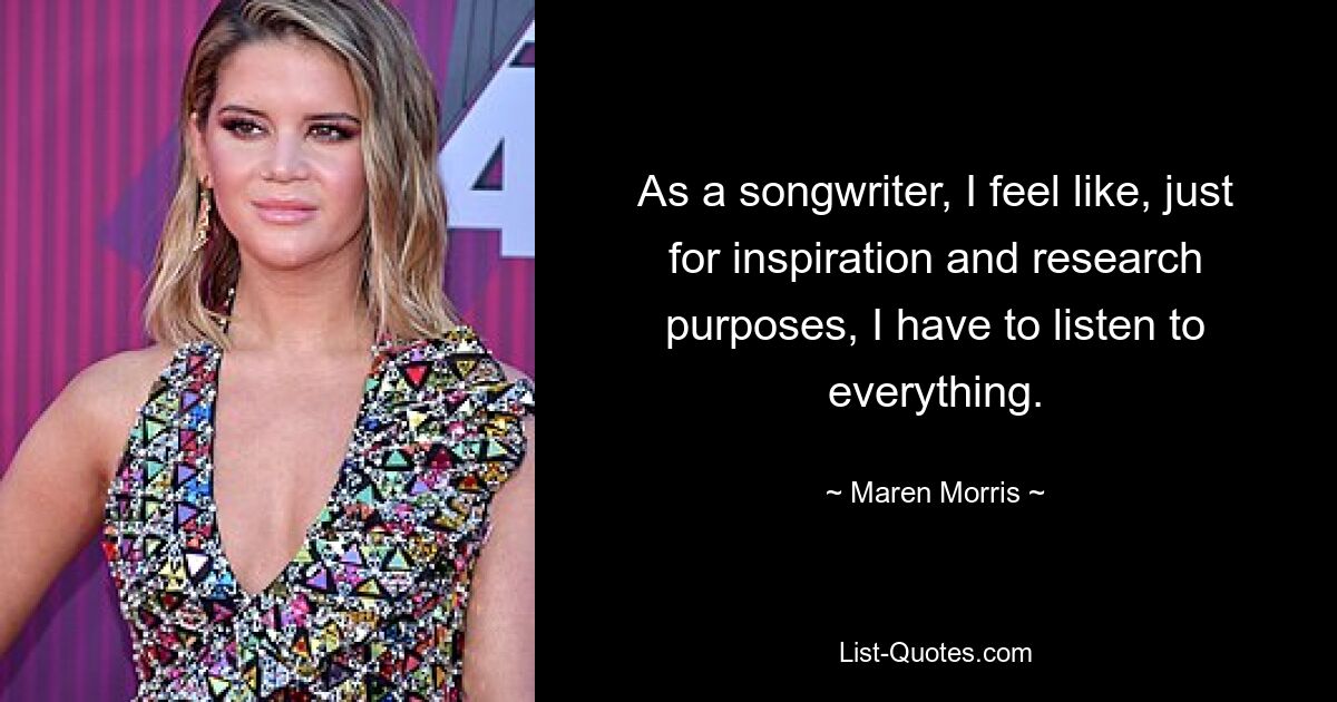 As a songwriter, I feel like, just for inspiration and research purposes, I have to listen to everything. — © Maren Morris