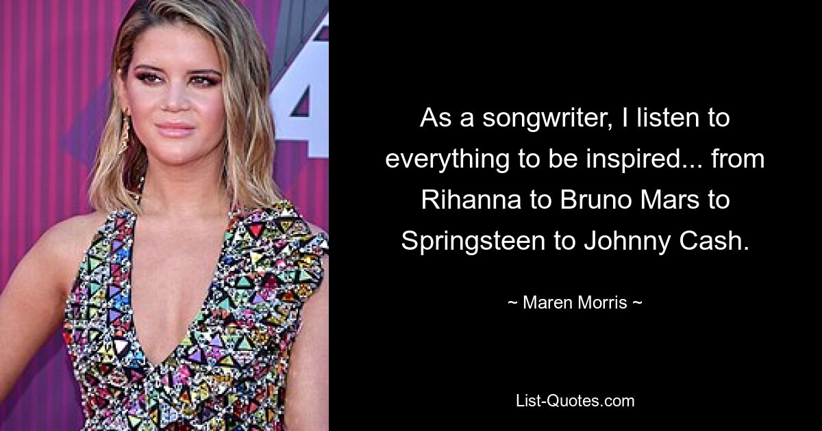 As a songwriter, I listen to everything to be inspired... from Rihanna to Bruno Mars to Springsteen to Johnny Cash. — © Maren Morris