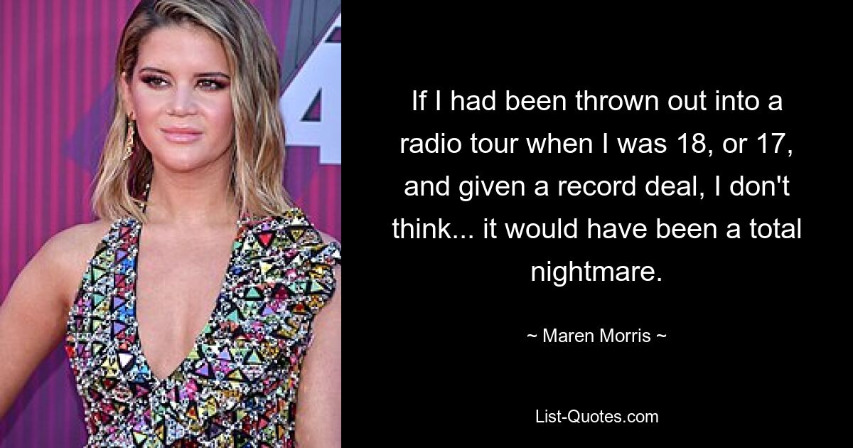 If I had been thrown out into a radio tour when I was 18, or 17, and given a record deal, I don't think... it would have been a total nightmare. — © Maren Morris