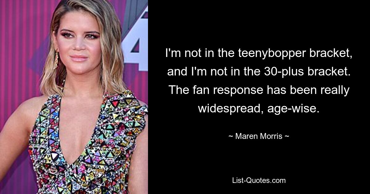 I'm not in the teenybopper bracket, and I'm not in the 30-plus bracket. The fan response has been really widespread, age-wise. — © Maren Morris