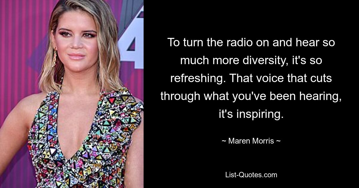 To turn the radio on and hear so much more diversity, it's so refreshing. That voice that cuts through what you've been hearing, it's inspiring. — © Maren Morris