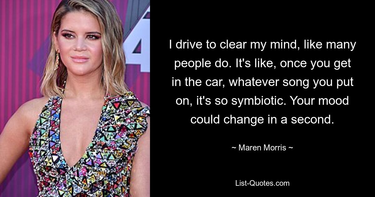 I drive to clear my mind, like many people do. It's like, once you get in the car, whatever song you put on, it's so symbiotic. Your mood could change in a second. — © Maren Morris