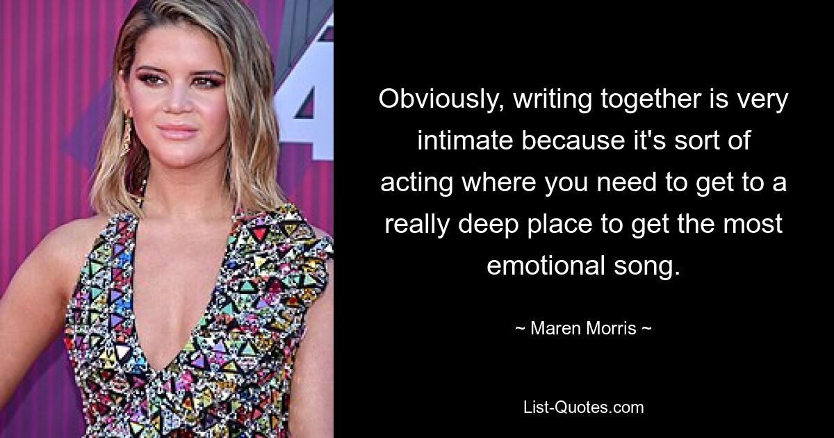 Obviously, writing together is very intimate because it's sort of acting where you need to get to a really deep place to get the most emotional song. — © Maren Morris