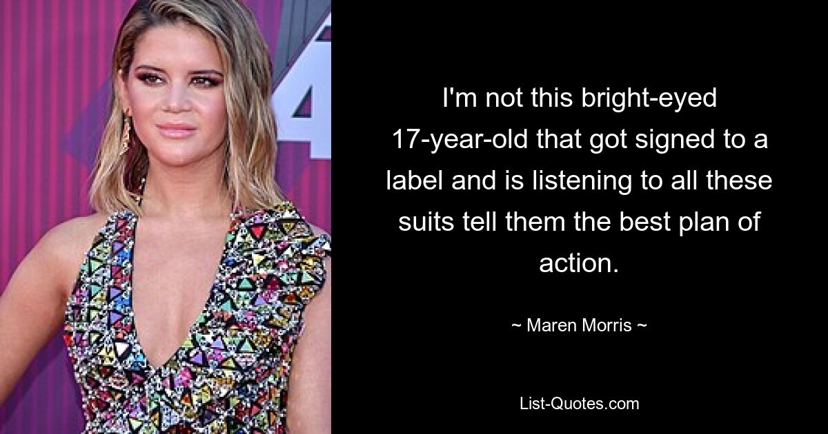 I'm not this bright-eyed 17-year-old that got signed to a label and is listening to all these suits tell them the best plan of action. — © Maren Morris