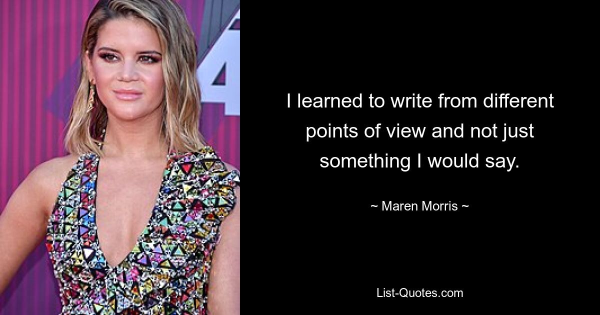 I learned to write from different points of view and not just something I would say. — © Maren Morris