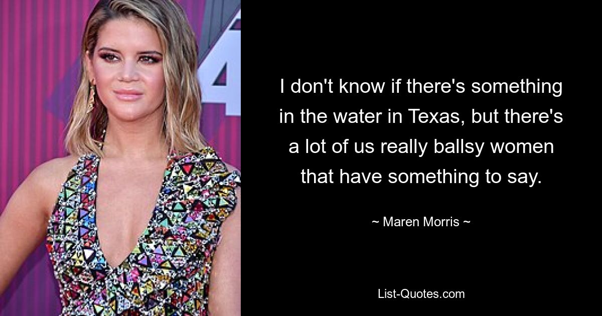 I don't know if there's something in the water in Texas, but there's a lot of us really ballsy women that have something to say. — © Maren Morris